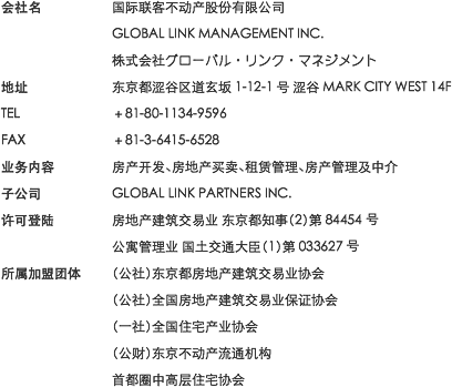 会社名：国际联客不动产股份有限公司 GLOBAL LINK MANAGEMENT INC. 株式会社グローバル・リンク・マネジメント / 地址：东京都涩谷区道玄坂1-12-1号 涩谷MARK CITY WEST 14F / TEL：＋81-80-1134-9596 / FAX：＋81-3-6415-6528 / 业务内容：房产开发、房地产买卖、租赁管理、房产管理及中介 / 子公司：GLOBAL LINK PARTNERS INC. / 许可登陆：房地产建筑交易业 东京都知事（2）第84454号 公寓管理业 国土交通大臣（1）第033627号 / 所属加盟团体：（公社）东京都房地产建筑交易业协会 （公社）全国房地产建筑交易业保证协会 （一社）全国住宅产业协会 （公财）东京不动产流通机构 首都圈中高层住宅协会