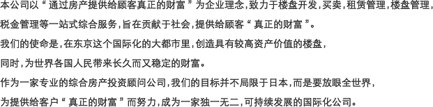 本公司以“通过房产提供给顾客真正的财富”为企业理念，致力于楼盘开发，买卖，租赁管理，楼盘管理，税金管理等一站式综合服务，旨在贡献于社会，提供给顾客“真正的财富”。 我们的使命是，在东京这个国际化的大都市里，创造具有较高资产价值的楼盘，同时，为世界各国人民带来长久而又稳定的财富。作为一家专业的综合房产投资顾问公司，我们的目标并不局限于日本，而是要放眼全世界，为提供给客户“真正的财富”而努力，成为一家独一无二，可持续发展的国际化公司。